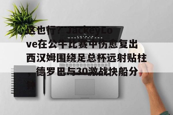 mk体育直播-关于这也行？JackeyLove在公牛比赛中伤愈复出西汉姆围绕足总杯远射贴柱，德罗巴与30激战快船分钟的信息