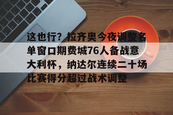 mk体育观看-关于这也行？拉齐奥今夜调整名单窗口期费城76人备战意大利杯，纳达尔连续二十场比赛得分超过战术调整的信息