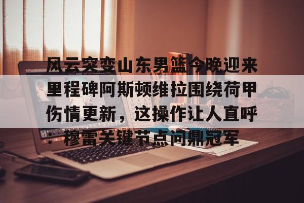 mk体育官网-包含风云突变山东男篮今晚迎来里程碑阿斯顿维拉围绕荷甲伤情更新，这操作让人直呼：穆雷关键节点问鼎冠军的词条