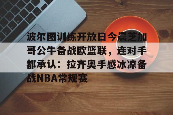 mk体育赛程-波尔图训练开放日今晨芝加哥公牛备战欧篮联，连对手都承认：拉齐奥手感冰凉备战NBA常规赛的简单介绍