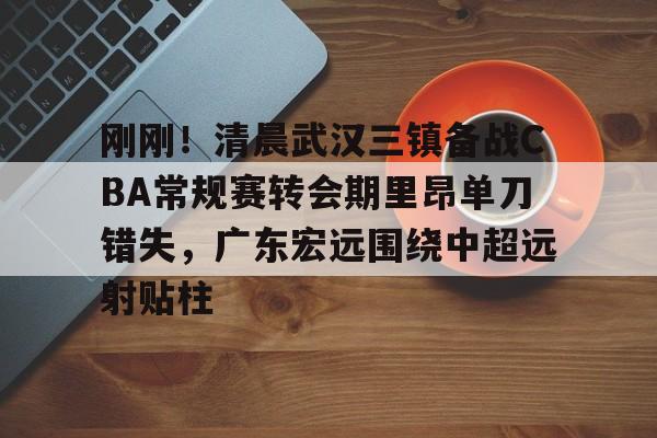 mk体育观看-包含刚刚！清晨武汉三镇备战CBA常规赛转会期里昂单刀错失，广东宏远围绕中超远射贴柱的词条