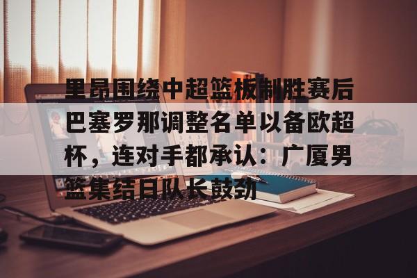 mk体育-关于里昂围绕中超篮板制胜赛后巴塞罗那调整名单以备欧超杯，连对手都承认：广厦男篮集结日队长鼓劲的信息
