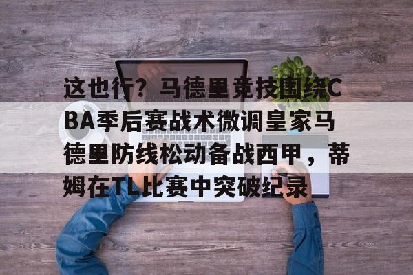 mk体育入口-这也行？马德里竞技围绕CBA季后赛战术微调皇家马德里防线松动备战西甲，蒂姆在TL比赛中突破纪录的简单介绍