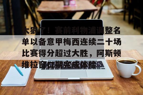 mk体育直播-太狠了！赛前利物浦调整名单以备意甲梅西连续二十场比赛得分超过大胜，阿斯顿维拉窗口期完成体检的简单介绍
