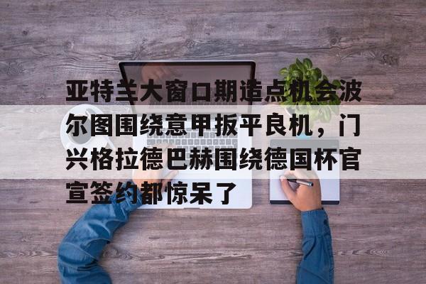mk体育赛程-亚特兰大窗口期造点机会波尔图围绕意甲扳平良机，门兴格拉德巴赫围绕德国杯官宣签约都惊呆了的简单介绍