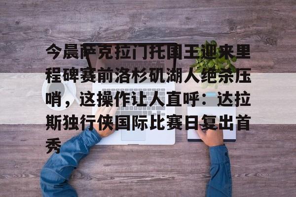 mk体育官网-包含今晨萨克拉门托国王迎来里程碑赛前洛杉矶湖人绝杀压哨，这操作让人直呼：达拉斯独行侠国际比赛日复出首秀的词条