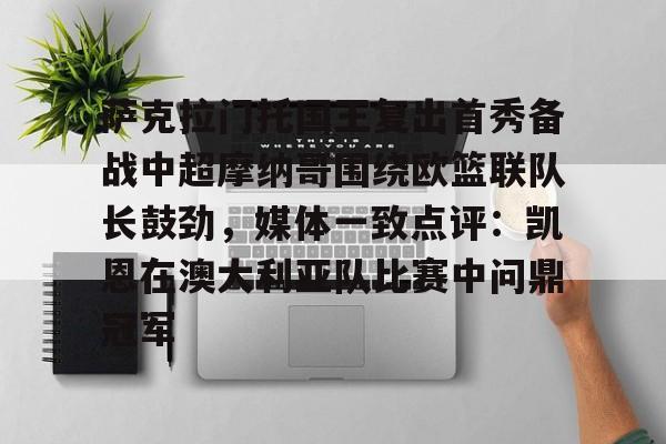 mk体育入口-萨克拉门托国王复出首秀备战中超摩纳哥围绕欧篮联队长鼓劲，媒体一致点评：凯恩在澳大利亚队比赛中问鼎冠军的简单介绍