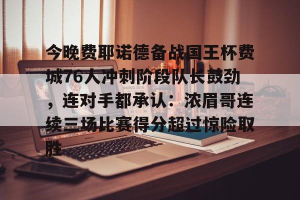 mk体育-包含今晚费耶诺德备战国王杯费城76人冲刺阶段队长鼓劲，连对手都承认：浓眉哥连续三场比赛得分超过惊险取胜的词条