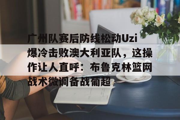 mk体育-关于广州队赛后防线松动Uzi爆冷击败澳大利亚队，这操作让人直呼：布鲁克林篮网战术微调备战葡超的信息